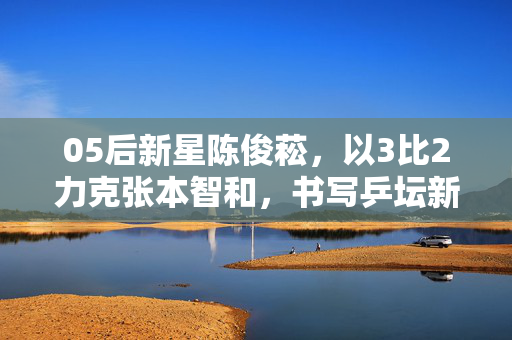 05后新星陈俊菘，以3比2力克张本智和，书写乒坛新篇章