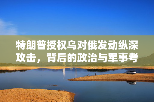 特朗普授权乌对俄发动纵深攻击，背后的政治与军事考量