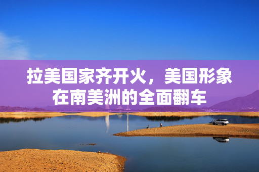 拉美国家齐开火，美国形象在南美洲的全面翻车