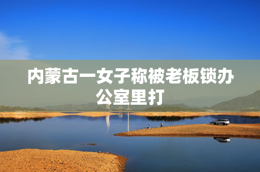 内蒙古一女子称被老板锁办公室里打