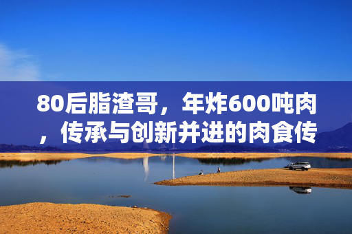 80后脂渣哥，年炸600吨肉，传承与创新并进的肉食传奇