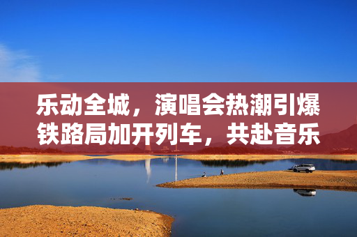 乐动全城，演唱会热潮引爆铁路局加开列车，共赴音乐盛宴的狂澜