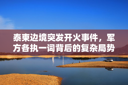 泰柬边境突发开火事件，军方各执一词背后的复杂局势与外交考量