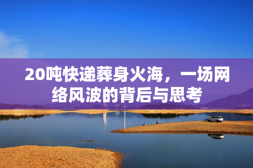 20吨快递葬身火海，一场网络风波的背后与思考