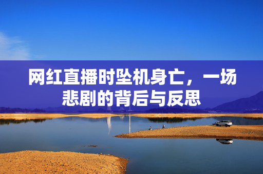 网红直播时坠机身亡，一场悲剧的背后与反思