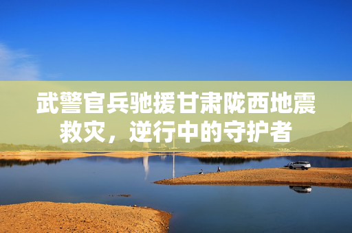 武警官兵驰援甘肃陇西地震救灾，逆行中的守护者