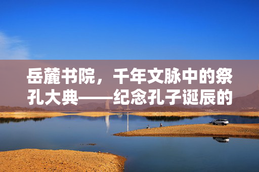 岳麓书院，千年文脉中的祭孔大典——纪念孔子诞辰的庄严时刻