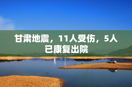 甘肃地震，11人受伤，5人已康复出院