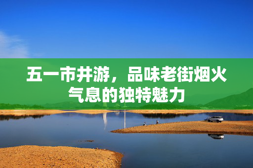 五一市井游，品味老街烟火气息的独特魅力