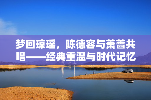 梦回琼瑶，陈德容与萧蔷共唱——经典重温与时代记忆的交织