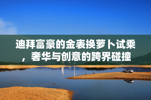 迪拜富豪的金表换萝卜试乘，奢华与创意的跨界碰撞