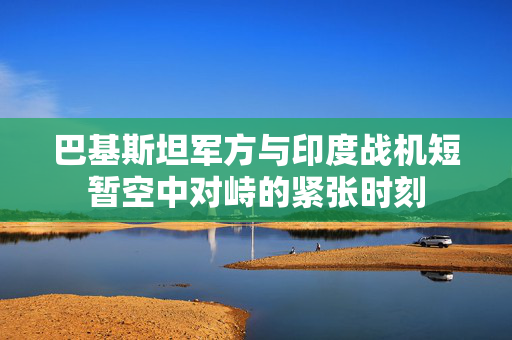 巴基斯坦军方与印度战机短暂空中对峙的紧张时刻