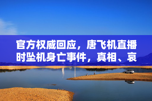 官方权威回应，唐飞机直播时坠机身亡事件，真相、哀悼与反思