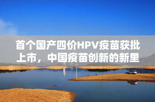 首个国产四价HPV疫苗获批上市，中国疫苗创新的新里程碑