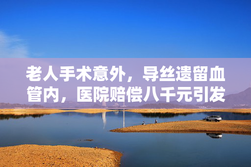 老人手术意外，导丝遗留血管内，医院赔偿八千元引发的深思