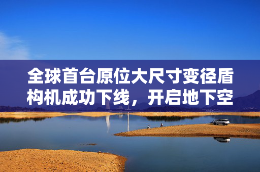 全球首台原位大尺寸变径盾构机成功下线，开启地下空间建设新篇章