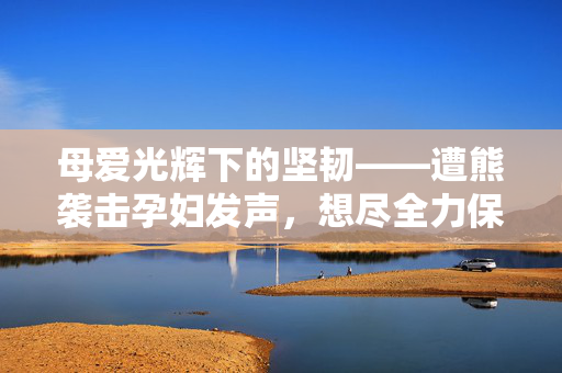 母爱光辉下的坚韧——遭熊袭击孕妇发声，想尽全力保住孩子