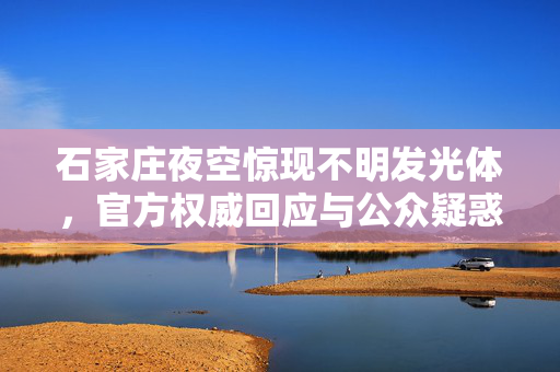 石家庄夜空惊现不明发光体，官方权威回应与公众疑惑的解惑之旅