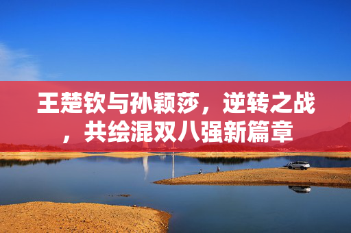 王楚钦与孙颖莎，逆转之战，共绘混双八强新篇章