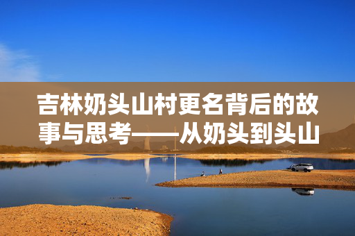 吉林奶头山村更名背后的故事与思考——从奶头到头山的蜕变