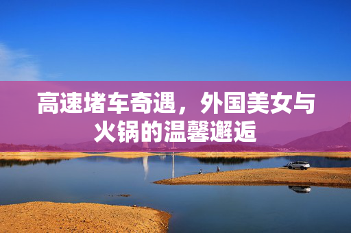 高速堵车奇遇，外国美女与火锅的温馨邂逅