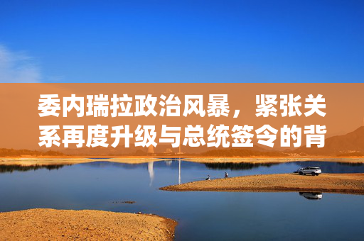 委内瑞拉政治风暴，紧张关系再度升级与总统签令的背后