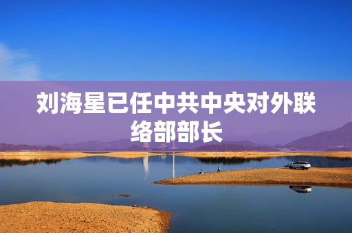刘海星已任中共中央对外联络部部长