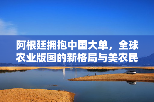阿根廷拥抱中国大单，全球农业版图的新格局与美农民的焦虑