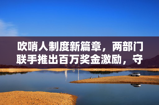 吹哨人制度新篇章，两部门联手推出百万奖金激励，守护社会诚信与安全