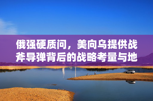 俄强硬质问，美向乌提供战斧导弹背后的战略考量与地缘政治博弈