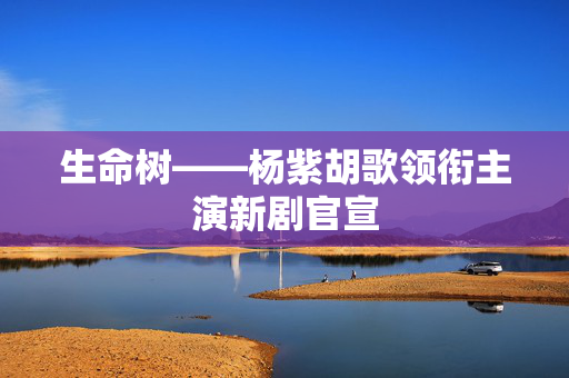 生命树——杨紫胡歌领衔主演新剧官宣