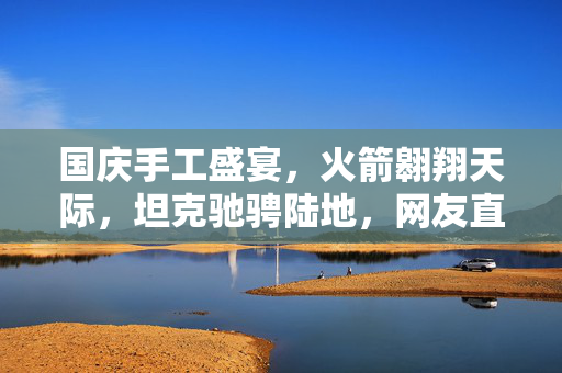 国庆手工盛宴，火箭翱翔天际，坦克驰骋陆地，网友直呼看呆
