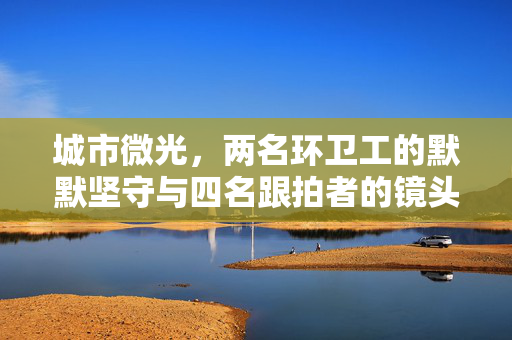 城市微光，两名环卫工的默默坚守与四名跟拍者的镜头记录——官方回应的温暖回响