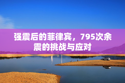 强震后的菲律宾，795次余震的挑战与应对
