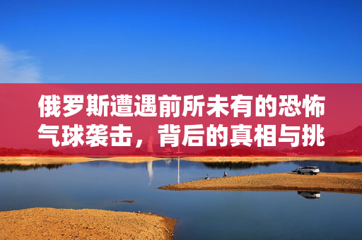俄罗斯遭遇前所未有的恐怖气球袭击，背后的真相与挑战