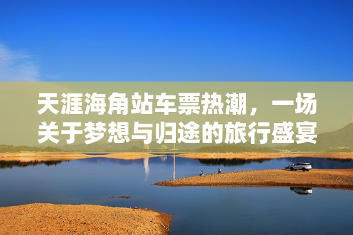 天涯海角站车票热潮，一场关于梦想与归途的旅行盛宴