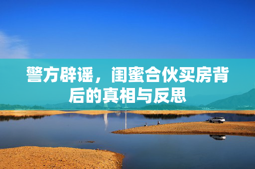 警方辟谣，闺蜜合伙买房背后的真相与反思