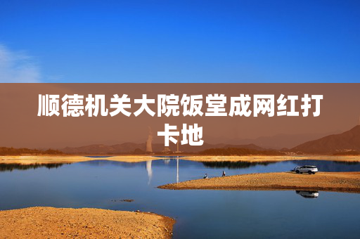 顺德机关大院饭堂成网红打卡地