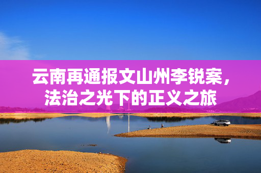 云南再通报文山州李锐案，法治之光下的正义之旅
