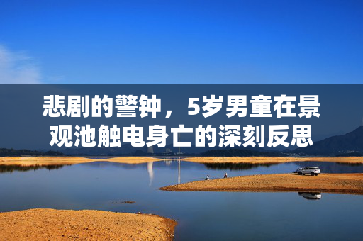 悲剧的警钟，5岁男童在景观池触电身亡的深刻反思