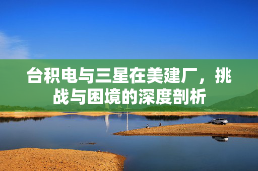 台积电与三星在美建厂，挑战与困境的深度剖析