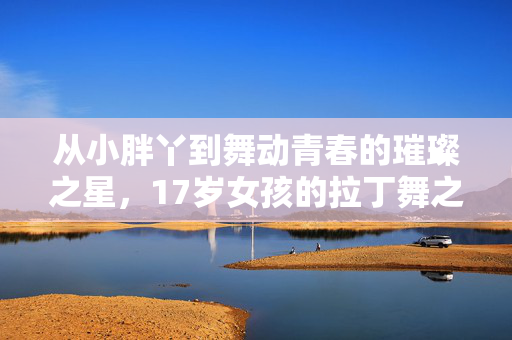 从小胖丫到舞动青春的璀璨之星，17岁女孩的拉丁舞之旅