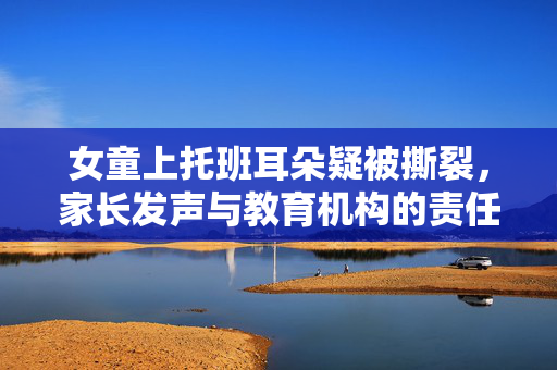 女童上托班耳朵疑被撕裂，家长发声与教育机构的责任反思
