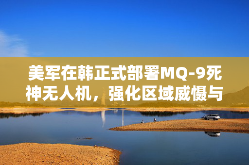 美军在韩正式部署MQ-9死神无人机，强化区域威慑与情报收集能力的新篇章