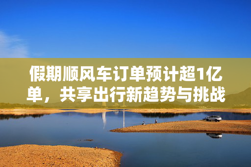 假期顺风车订单预计超1亿单，共享出行新趋势与挑战