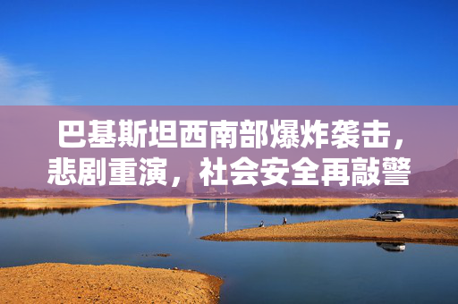 巴基斯坦西南部爆炸袭击，悲剧重演，社会安全再敲警钟