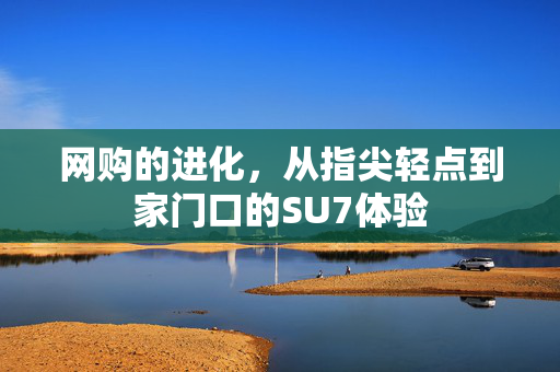 网购的进化，从指尖轻点到家门口的SU7体验