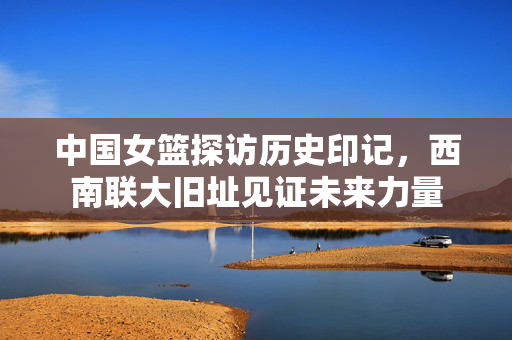 中国女篮探访历史印记，西南联大旧址见证未来力量