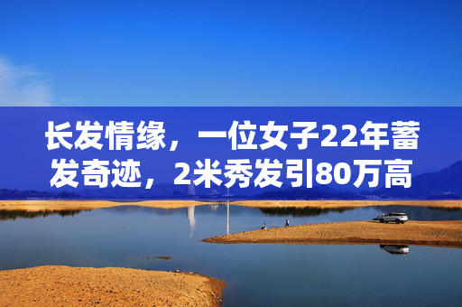 长发情缘，一位女子22年蓄发奇迹，2米秀发引80万高价竞购
