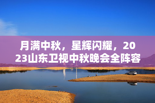 月满中秋，星辉闪耀，2023山东卫视中秋晚会全阵容官宣盛宴